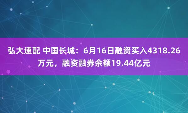 弘大速配 中国长城：6月16日融资买入4318.26万元，融资融券余额19.44亿元