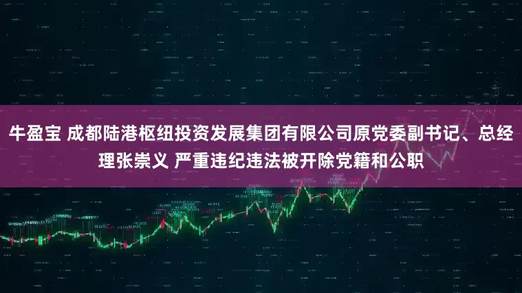 牛盈宝 成都陆港枢纽投资发展集团有限公司原党委副书记、总经理张崇义 严重违纪违法被开除党籍和公职