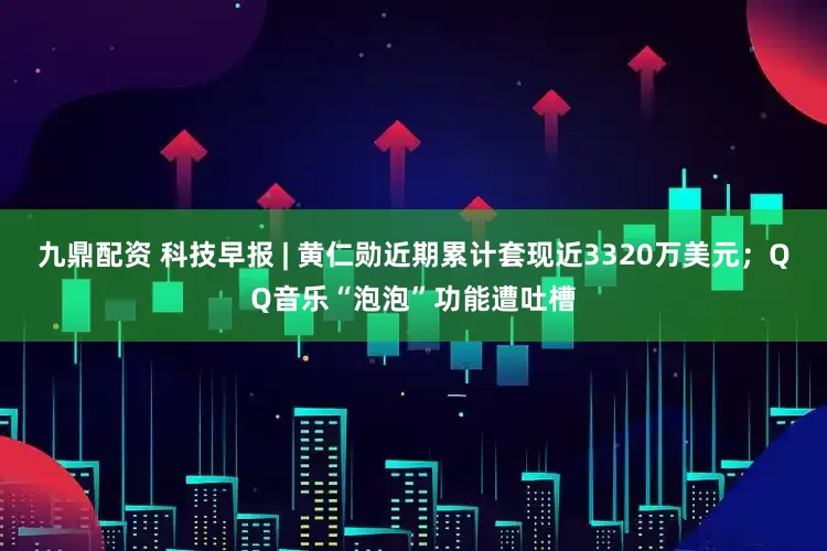 九鼎配资 科技早报 | 黄仁勋近期累计套现近3320万美元；QQ音乐“泡泡”功能遭吐槽