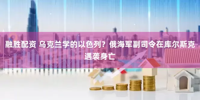 融胜配资 乌克兰学的以色列？俄海军副司令在库尔斯克遇袭身亡