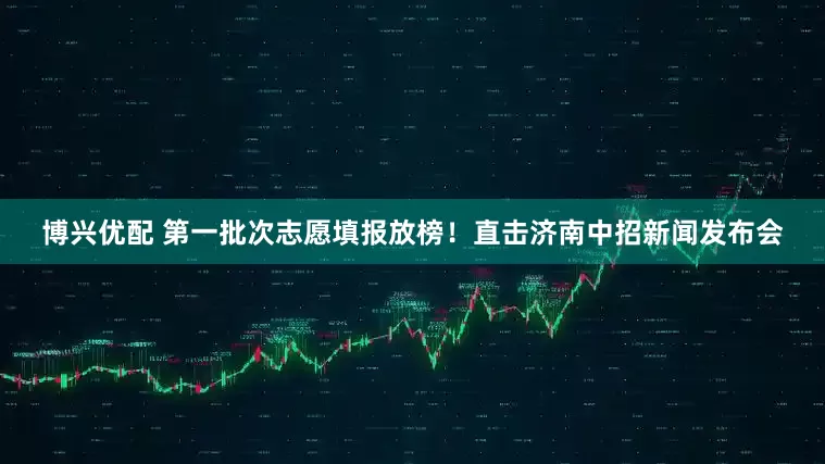 博兴优配 第一批次志愿填报放榜！直击济南中招新闻发布会