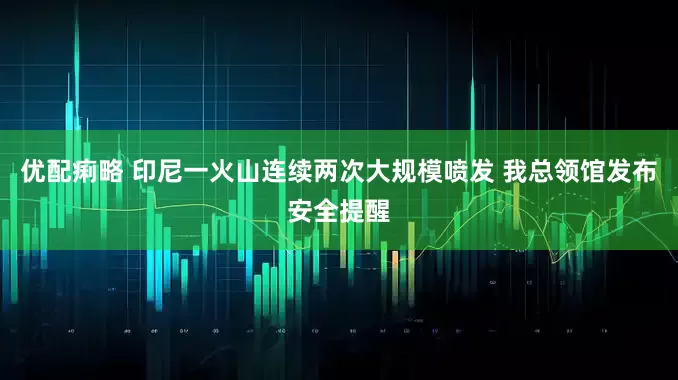 优配痢略 印尼一火山连续两次大规模喷发 我总领馆发布安全提醒