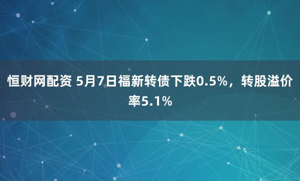恒财网配资 5月7日福新转债下跌0.5%，转股溢价率5.1%