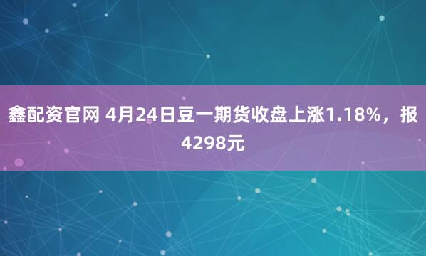 鑫配资官网 4月24日豆一期货收盘上涨1.18%，报4298元