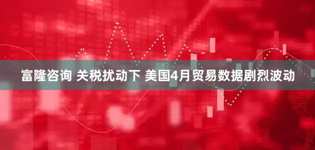 富隆咨询 关税扰动下 美国4月贸易数据剧烈波动