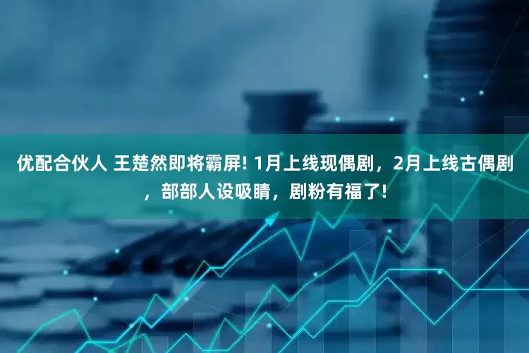 优配合伙人 王楚然即将霸屏! 1月上线现偶剧，2月上线古偶剧，部部人设吸睛，剧粉有福了!