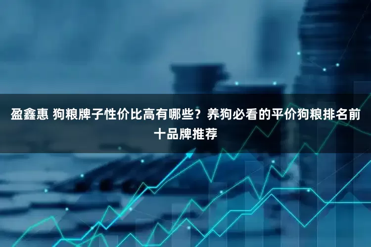 盈鑫惠 狗粮牌子性价比高有哪些？养狗必看的平价狗粮排名前十品牌推荐