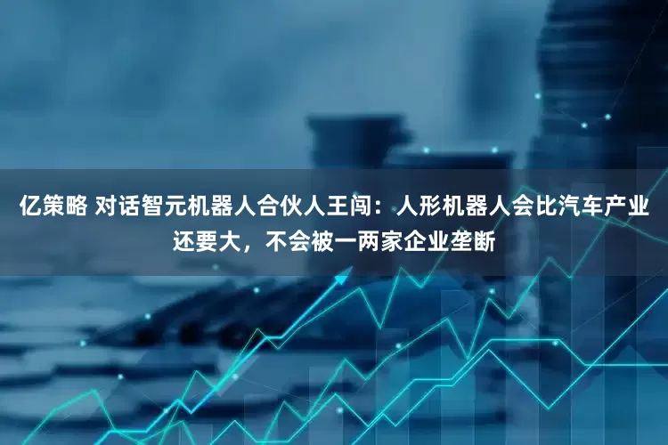 亿策略 对话智元机器人合伙人王闯：人形机器人会比汽车产业还要大，不会被一两家企业垄断