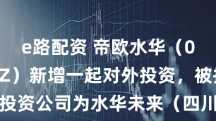 e路配资 帝欧水华（002798SZ）新增一起对外投资，被投资公司为水华未来（四川）科技有限公司