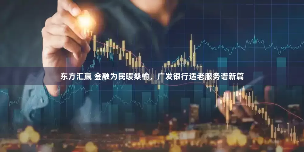 东方汇赢 金融为民暖桑榆，广发银行适老服务谱新篇