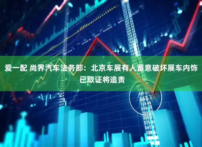爱一配 尚界汽车法务部：北京车展有人蓄意破坏展车内饰 已取证将追责