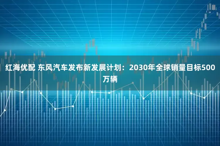 红海优配 东风汽车发布新发展计划：2030年全球销量目标500万辆