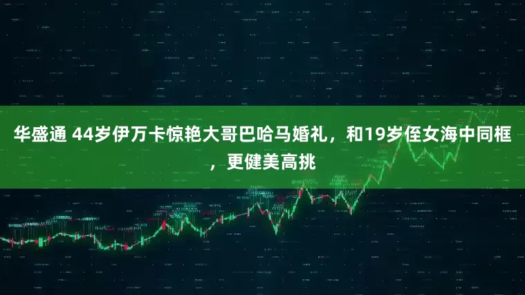 华盛通 44岁伊万卡惊艳大哥巴哈马婚礼，和19岁侄女海中同框，更健美高挑
