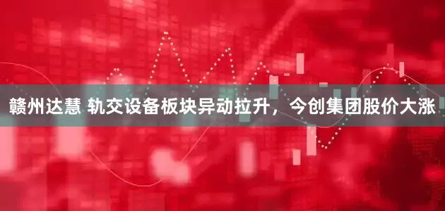 赣州达慧 轨交设备板块异动拉升，今创集团股价大涨