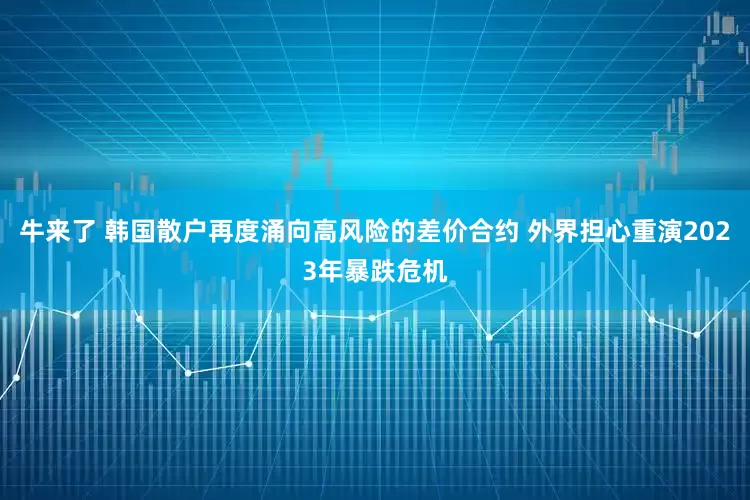 牛来了 韩国散户再度涌向高风险的差价合约 外界担心重演2023年暴跌危机