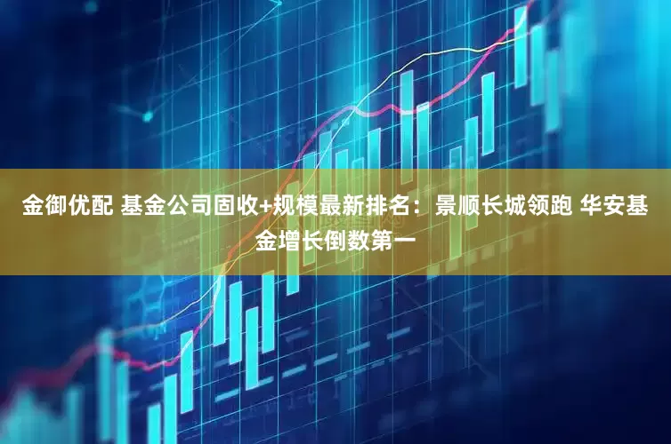 金御优配 基金公司固收+规模最新排名：景顺长城领跑 华安基金增长倒数第一