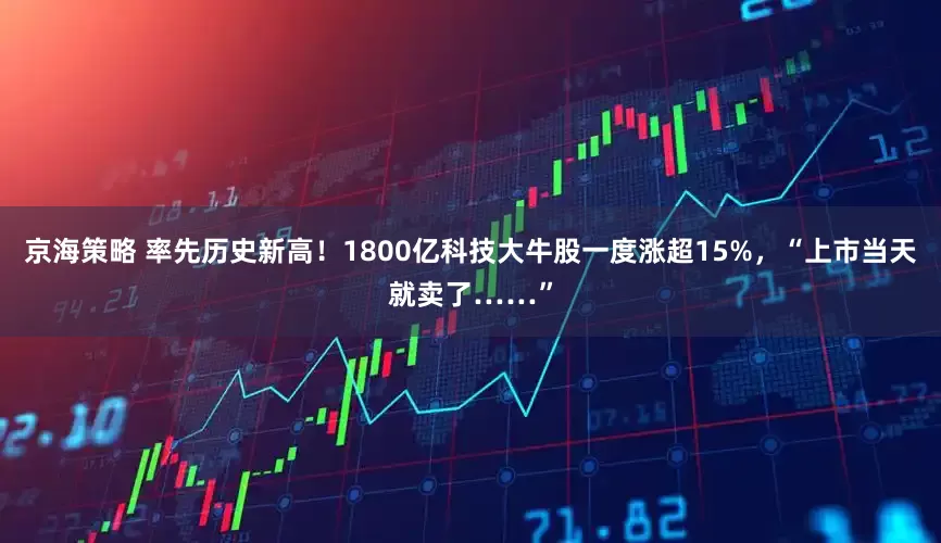 京海策略 率先历史新高！1800亿科技大牛股一度涨超15%，“上市当天就卖了……”