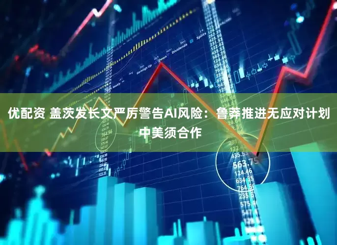 优配资 盖茨发长文严厉警告AI风险：鲁莽推进无应对计划 中美须合作